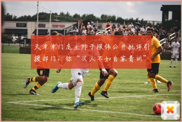 天津津门虎主帅于根伟公开批评引援部门，称“买人不如自家青训”