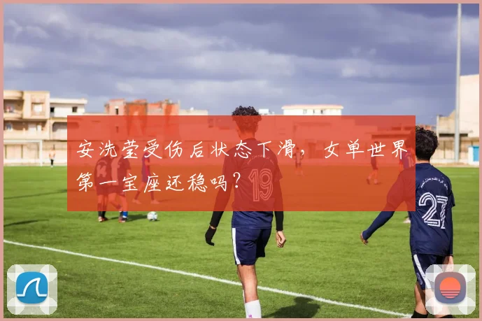 安洗莹受伤后状态下滑，女单世界第一宝座还稳吗？