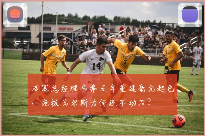 活塞总经理韦弗五年重建毫无起色，老板戈尔斯为何还不动刀？