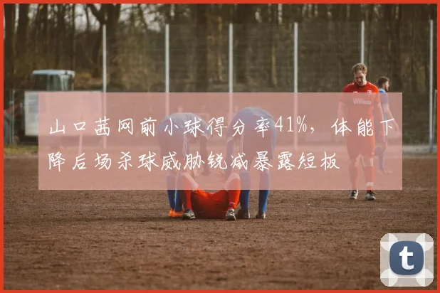 山口茜网前小球得分率41%，体能下降后场杀球威胁锐减暴露短板